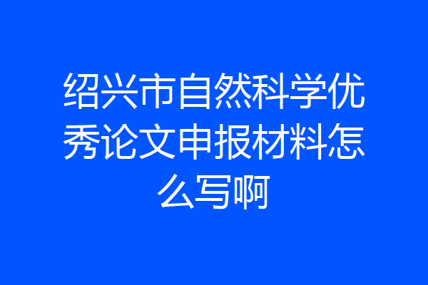绍兴市自然科学优秀论文申报材料怎么写啊