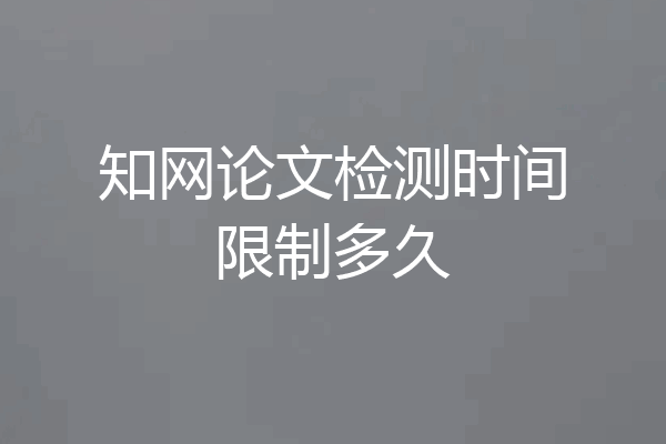知网论文检测时间限制多久