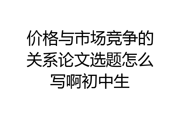 价格与市场竞争的关系论文选题怎么写啊初中生