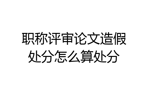 职称评审论文造假处分怎么算处分