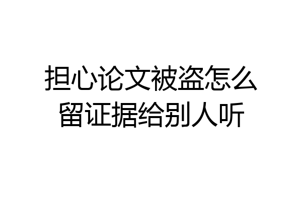 担心论文被盗怎么留证据给别人听