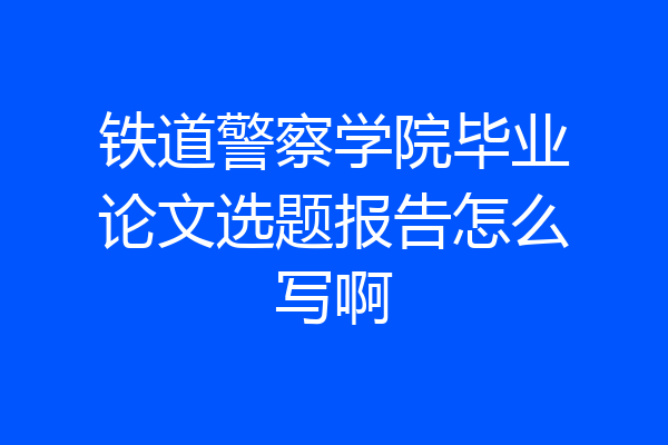 铁道警察学院毕业论文选题报告怎么写啊