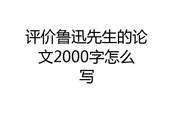评价鲁迅先生的论文2000字怎么写