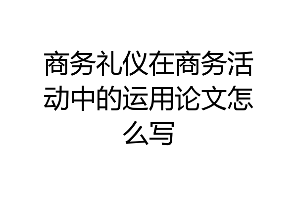 商务礼仪在商务活动中的运用论文怎么写