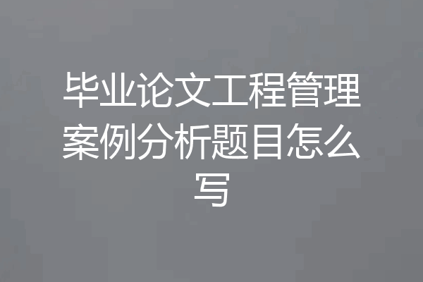 毕业论文工程管理案例分析题目怎么写