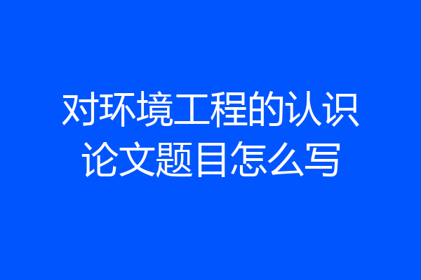 对环境工程的认识论文题目怎么写