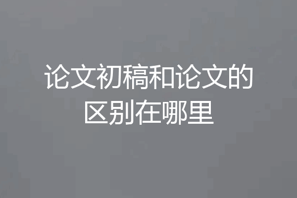 论文初稿和论文的区别在哪里