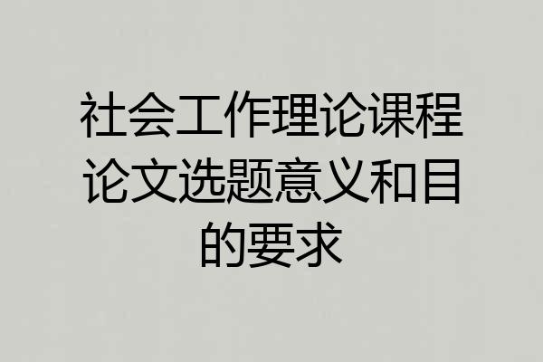 社会工作理论课程论文选题意义和目的要求
