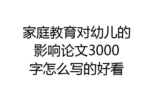 家庭教育对幼儿的影响论文3000字怎么写的好看