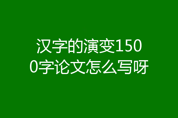 汉字的演变1500字论文怎么写呀