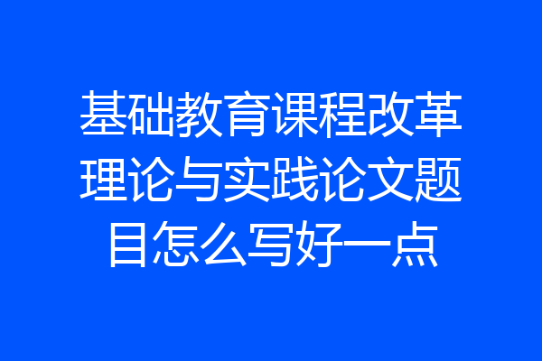 基础教育课程改革理论与实践论文题目怎么写好一点