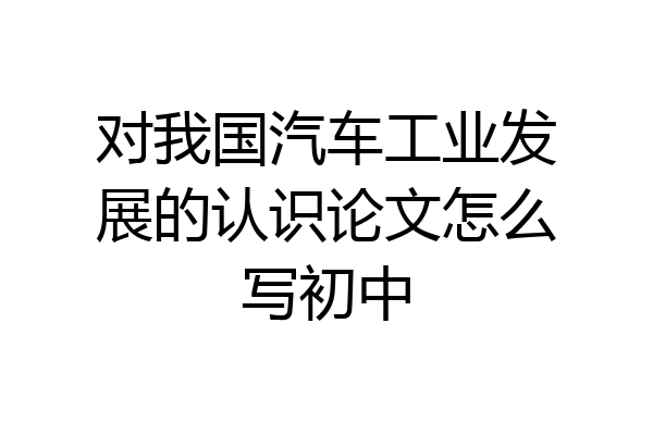 对我国汽车工业发展的认识论文怎么写初中