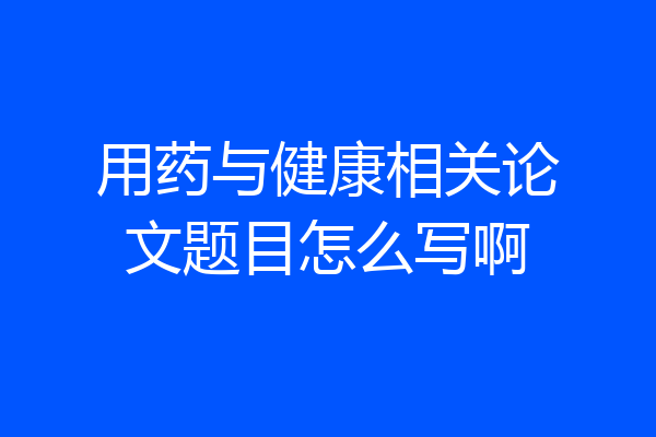 用药与健康相关论文题目怎么写啊