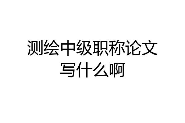 测绘中级职称论文写什么啊