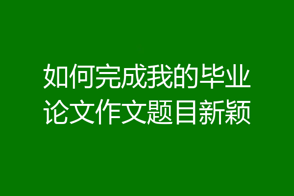如何完成我的毕业论文作文题目新颖