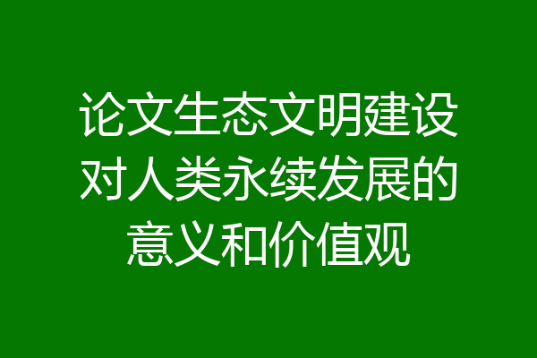 论文生态文明建设对人类永续发展的意义和价值观