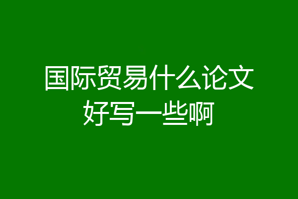 国际贸易什么论文好写一些啊