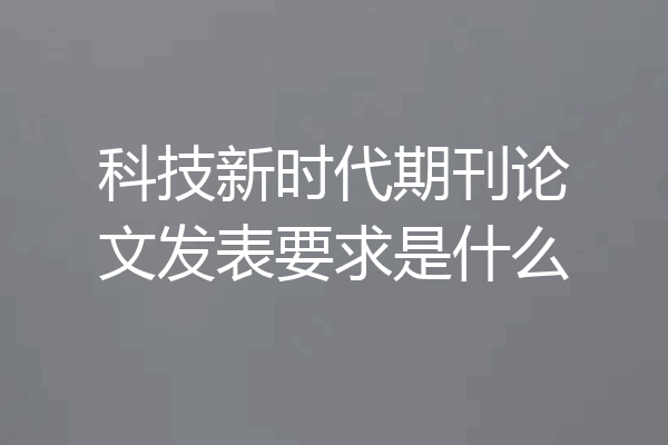 科技新时代期刊论文发表要求是什么