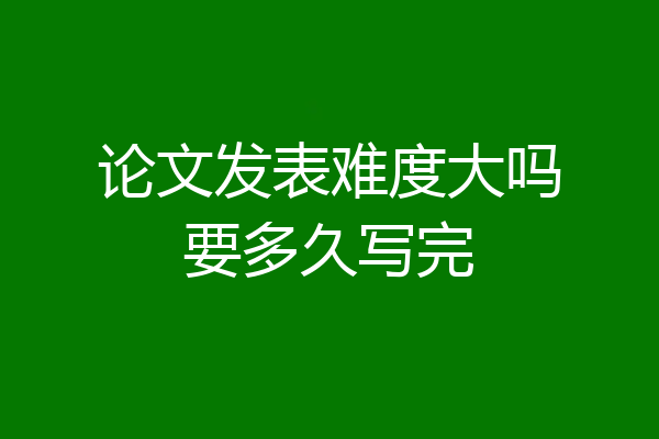 论文发表难度大吗要多久写完