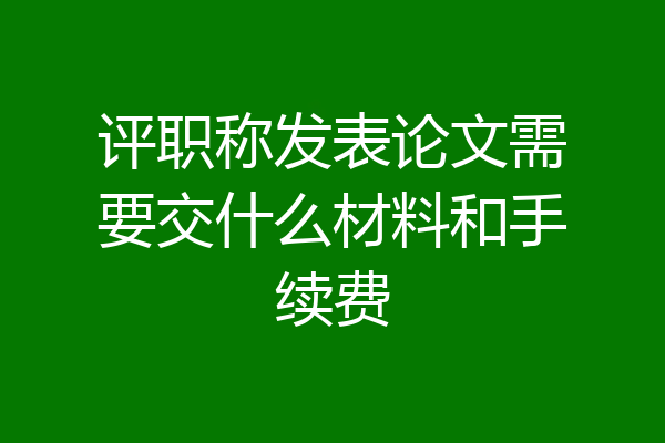 评职称发表论文需要交什么材料和手续费