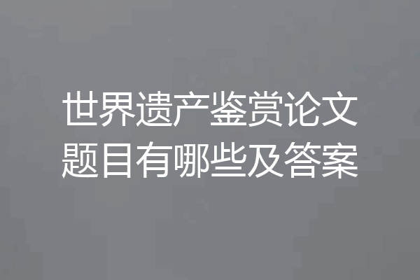 世界遗产鉴赏论文题目有哪些及答案