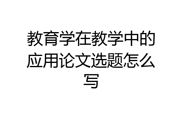 教育学在教学中的应用论文选题怎么写