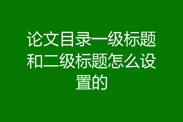 论文目录一级标题和二级标题怎么设置的