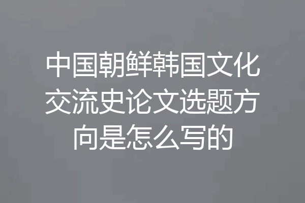 中国朝鲜韩国文化交流史论文选题方向是怎么写的