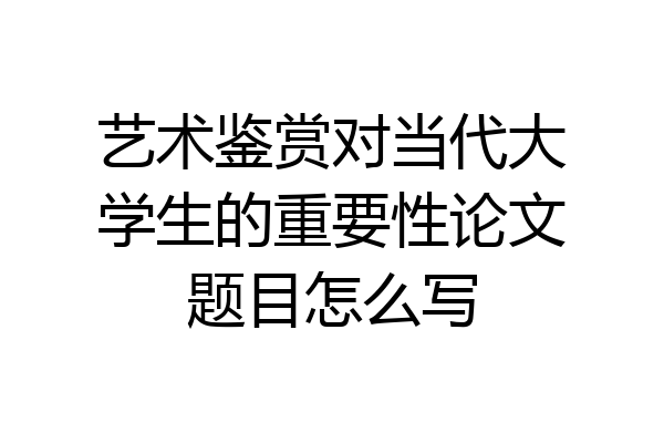 艺术鉴赏对当代大学生的重要性论文题目怎么写