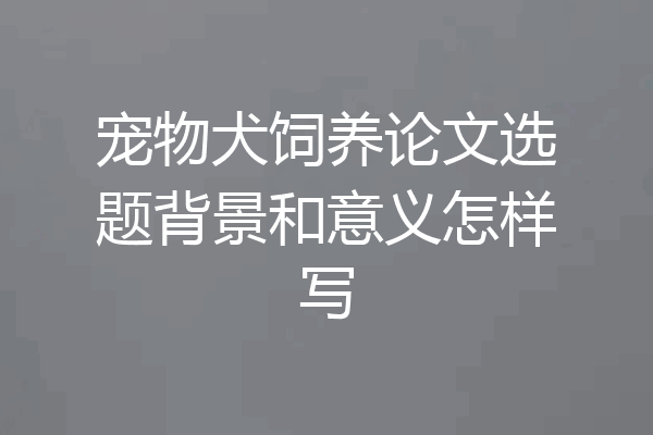 宠物犬饲养论文选题背景和意义怎样写
