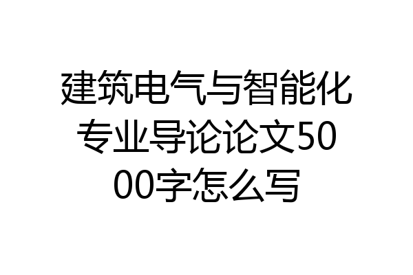 建筑电气与智能化专业导论论文5000字怎么写