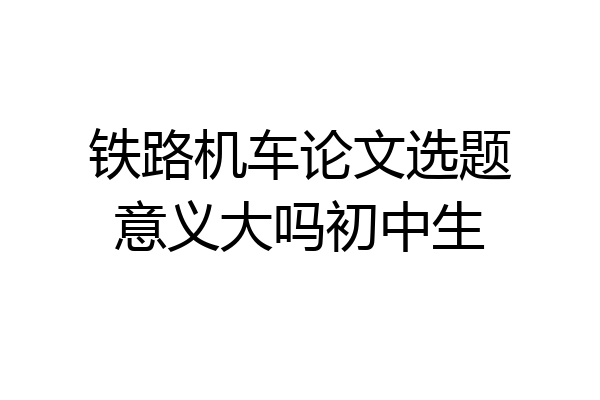 铁路机车论文选题意义大吗初中生