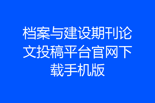 档案与建设期刊论文投稿平台官网下载手机版