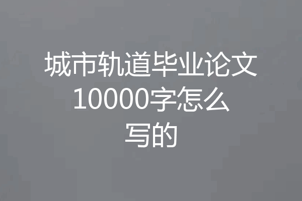 城市轨道毕业论文10000字怎么写的