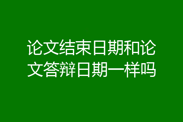 论文结束日期和论文答辩日期一样吗