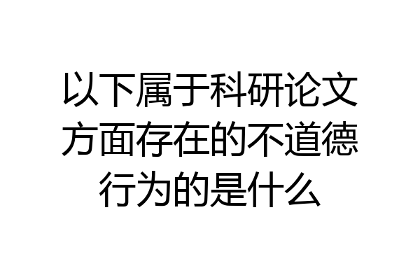 以下属于科研论文方面存在的不道德行为的是什么