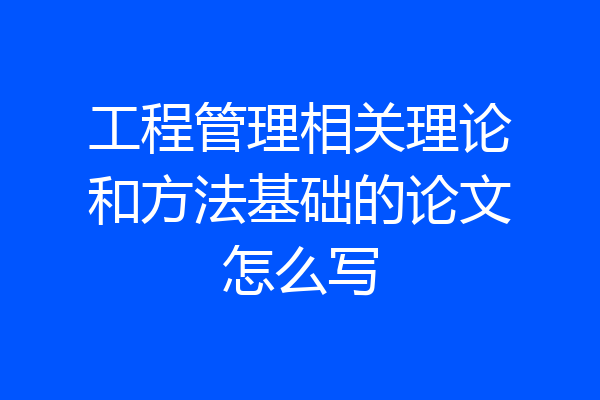 工程管理相关理论和方法基础的论文怎么写