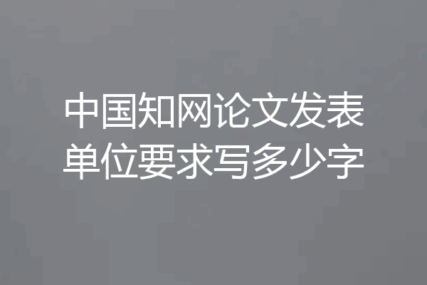 中国知网论文发表单位要求写多少字