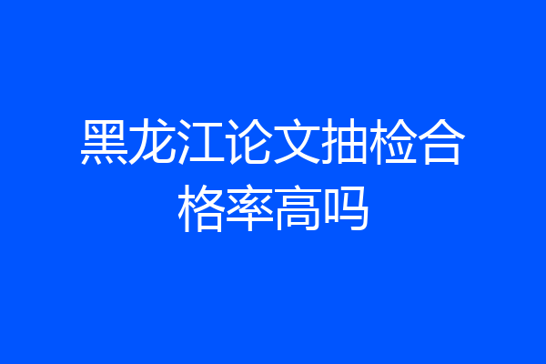 黑龙江论文抽检合格率高吗