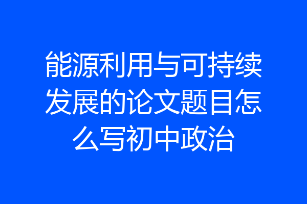 能源利用与可持续发展的论文题目怎么写初中政治