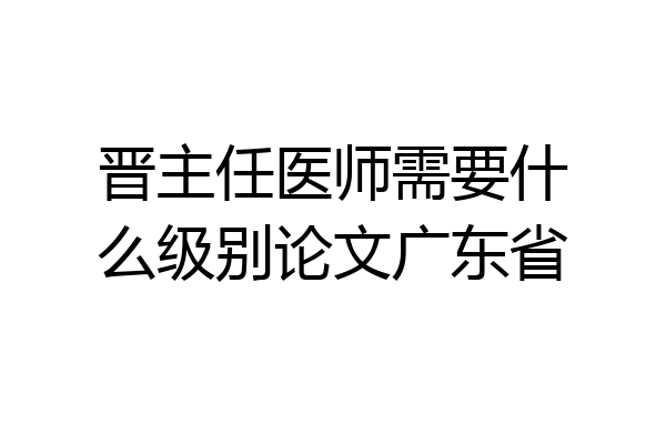 晋主任医师需要什么级别论文广东省