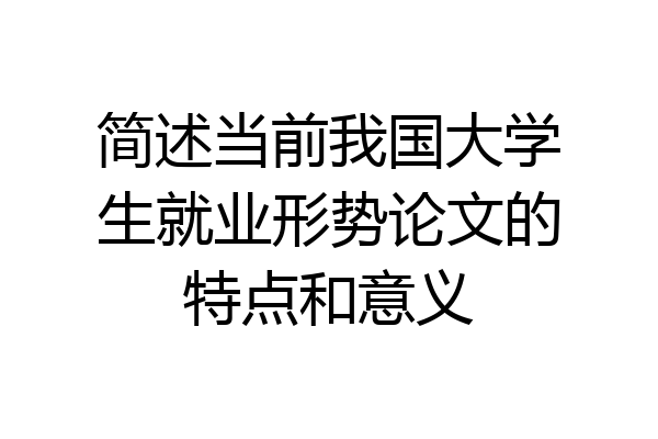 简述当前我国大学生就业形势论文的特点和意义