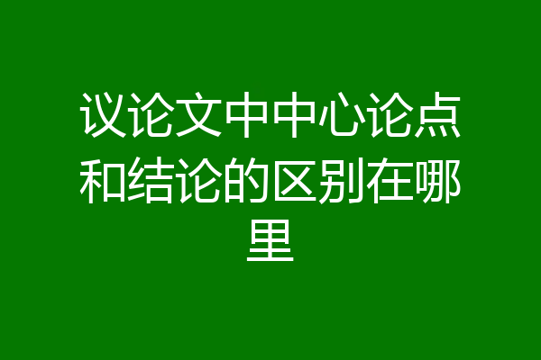 议论文中中心论点和结论的区别在哪里