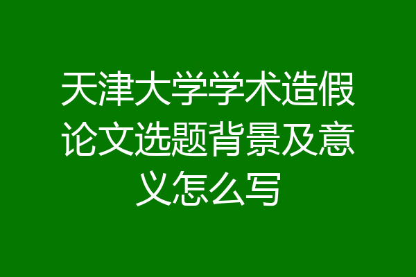 天津大学学术造假论文选题背景及意义怎么写
