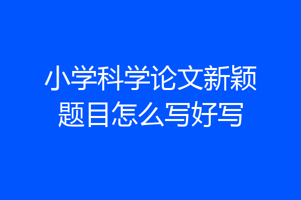 小学科学论文新颖题目怎么写好写