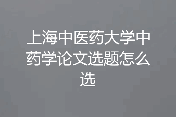 上海中医药大学中药学论文选题怎么选