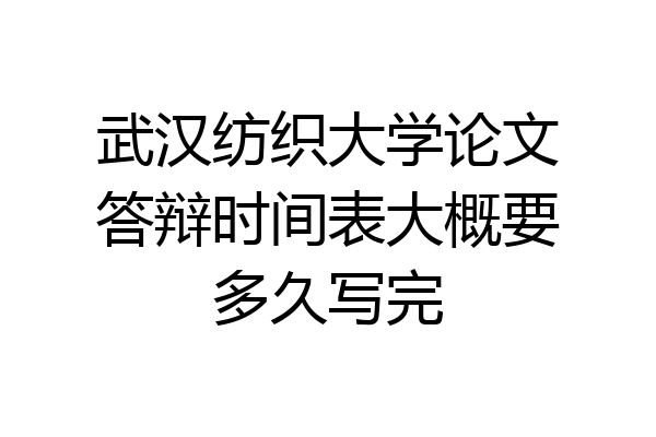 武汉纺织大学论文答辩时间表大概要多久写完