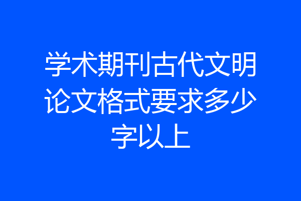 学术期刊古代文明论文格式要求多少字以上