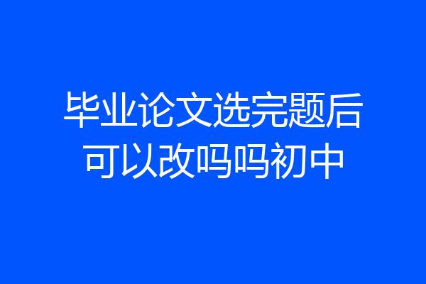 毕业论文选完题后可以改吗吗初中