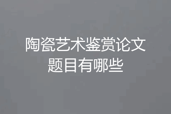 陶瓷艺术鉴赏论文题目有哪些